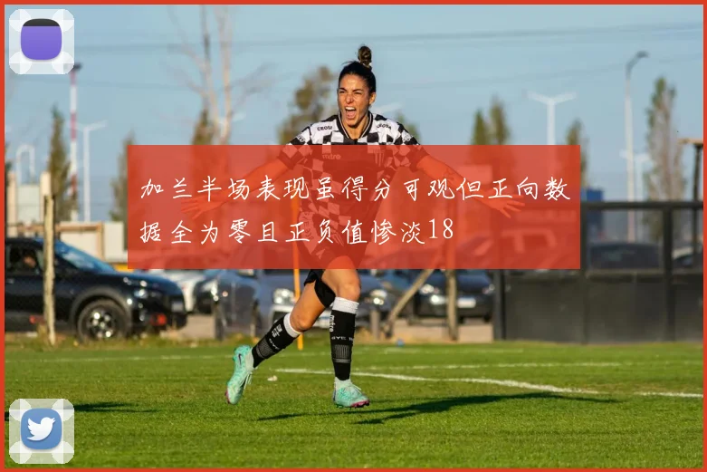 加兰半场表现虽得分可观但正向数据全为零且正负值惨淡18