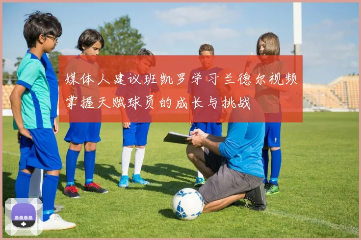 媒体人建议班凯罗学习兰德尔视频掌握天赋球员的成长与挑战