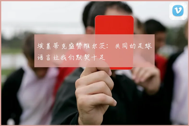 埃基蒂克盛赞维尔茨：共同的足球语言让我们默契十足