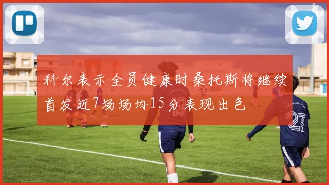 科尔表示全员健康时桑托斯将继续首发近7场场均15分表现出色