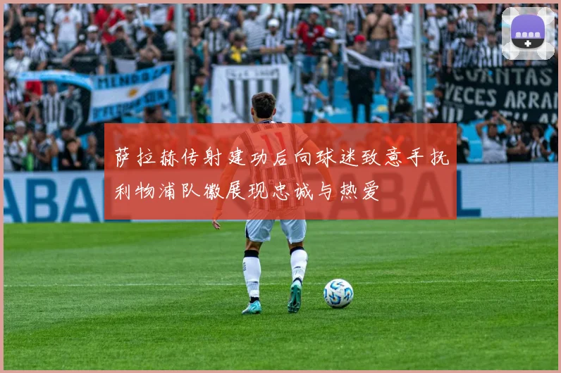 萨拉赫传射建功后向球迷致意手抚利物浦队徽展现忠诚与热爱