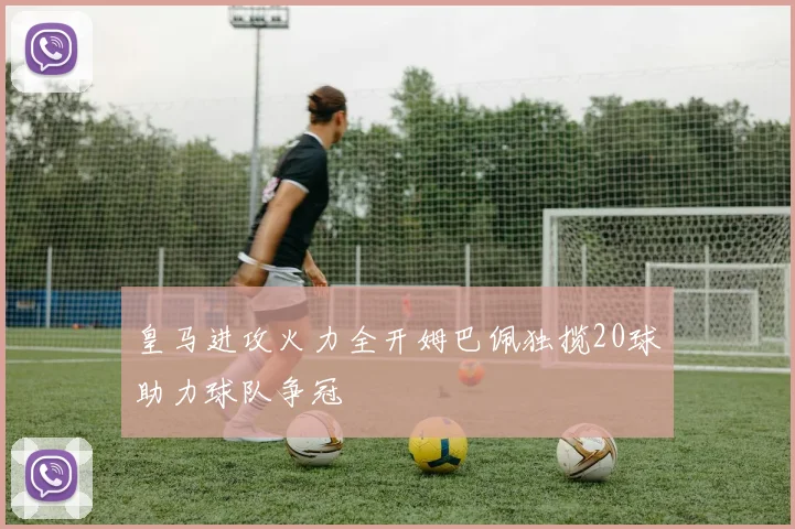 皇马进攻火力全开姆巴佩独揽20球助力球队争冠