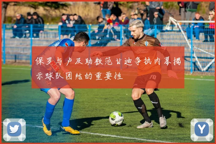 保罗与卢及助教范甘迪争执内幕揭示球队团结的重要性