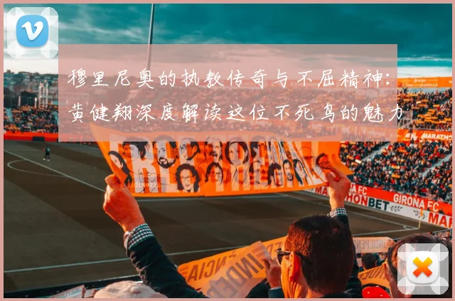 穆里尼奥的执教传奇与不屈精神：黄健翔深度解读这位不死鸟的魅力