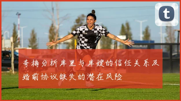 夸梅分析库里与库嫂的信任关系及婚前协议缺失的潜在风险