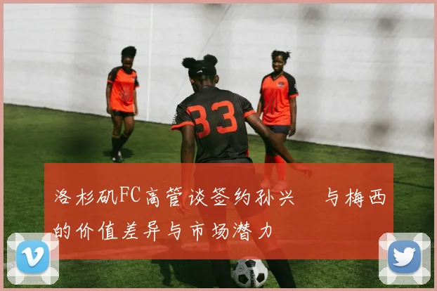 洛杉矶FC高管谈签约孙兴慜与梅西的价值差异与市场潜力