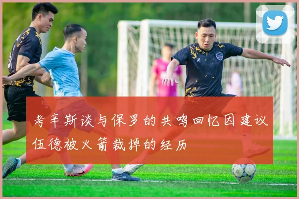 考辛斯谈与保罗的共鸣回忆因建议伍德被火箭裁掉的经历
