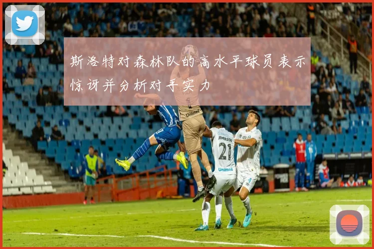 斯洛特对森林队的高水平球员表示惊讶并分析对手实力