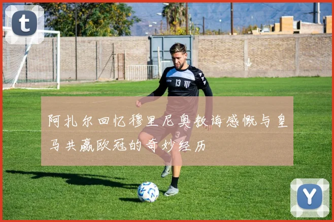阿扎尔回忆穆里尼奥教诲感慨与皇马共赢欧冠的奇妙经历