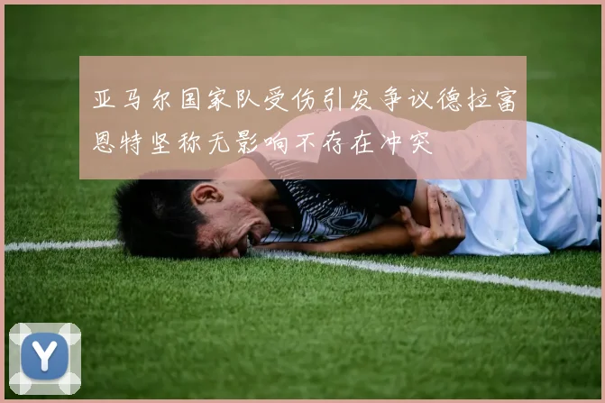 亚马尔国家队受伤引发争议德拉富恩特坚称无影响不存在冲突