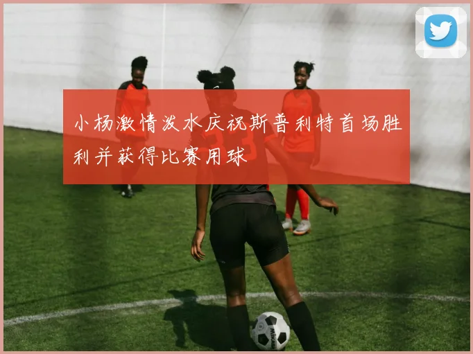 小杨激情泼水庆祝斯普利特首场胜利并获得比赛用球