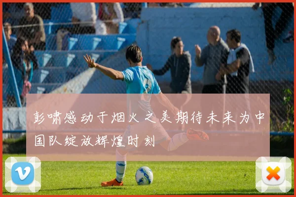 彭啸感动于烟火之美期待未来为中国队绽放辉煌时刻