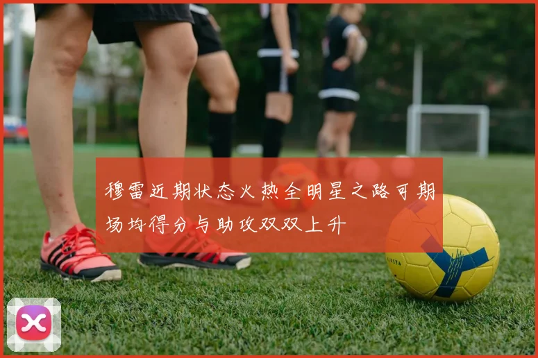 穆雷近期状态火热全明星之路可期场均得分与助攻双双上升