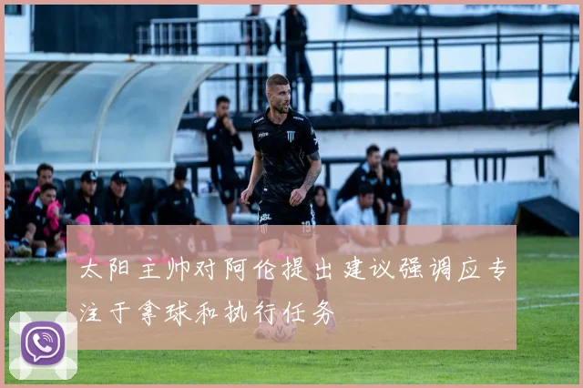太阳主帅对阿伦提出建议强调应专注于拿球和执行任务