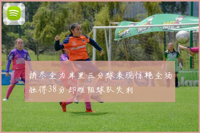 拼尽全力库里三分球表现惊艳全场独得38分却难阻球队失利