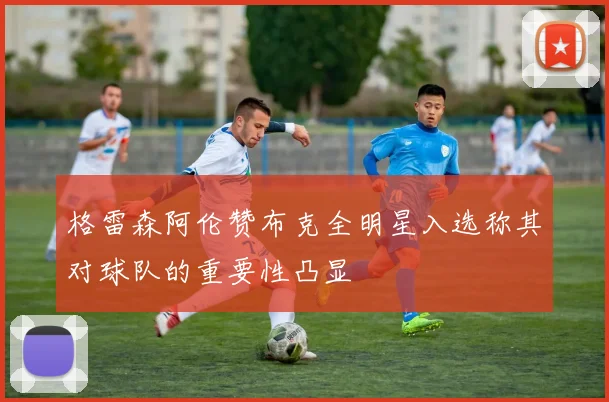 格雷森阿伦赞布克全明星入选称其对球队的重要性凸显