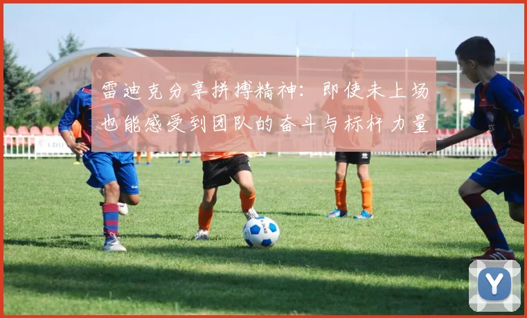 雷迪克分享拼搏精神：即使未上场也能感受到团队的奋斗与标杆力量