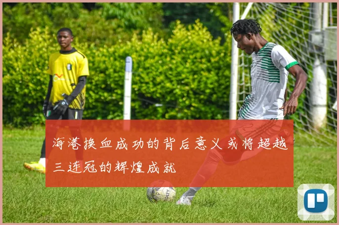 海港换血成功的背后意义或将超越三连冠的辉煌成就