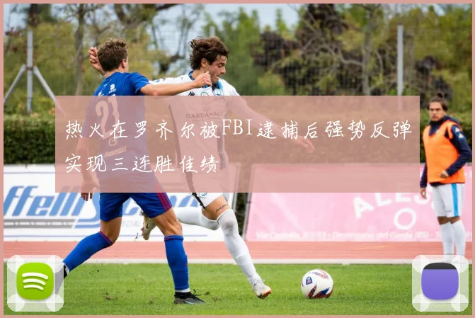 热火在罗齐尔被FBI逮捕后强势反弹实现三连胜佳绩