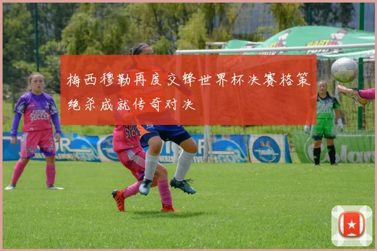 梅西穆勒再度交锋世界杯决赛格策绝杀成就传奇对决